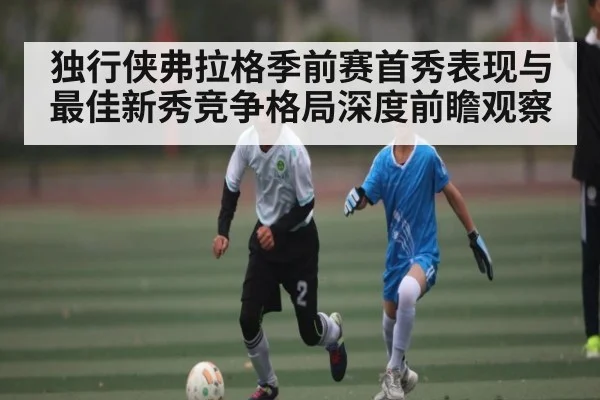 独行侠弗拉格季前赛首秀表现与最佳新秀竞争格局深度前瞻观察