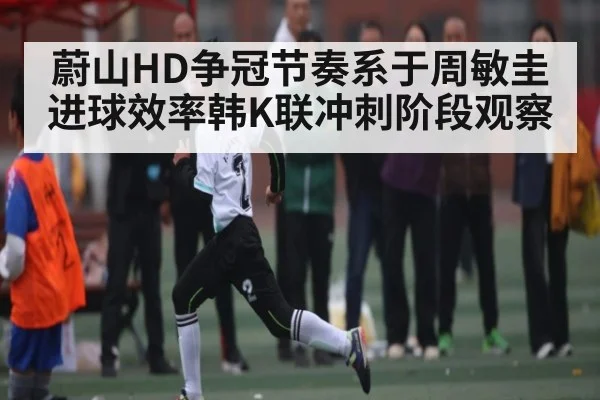 蔚山HD争冠节奏系于周敏圭进球效率韩K联冲刺阶段观察