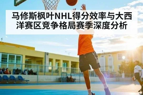 马修斯枫叶NHL得分效率与大西洋赛区竞争格局赛季深度分析