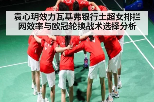袁心玥效力瓦基弗银行土超女排拦网效率与欧冠轮换战术选择分析